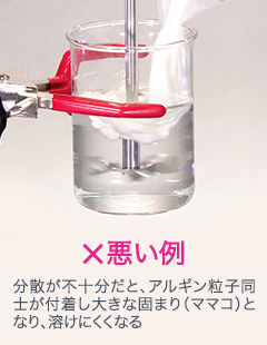 ×悪い例 分散が不十分だと、アルギン粒子同士が付着し大きな固まり（ママコ）となり、溶けにくくなる